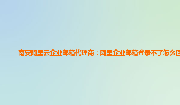 南安阿里云企业邮箱代理商：阿里企业邮箱登录不了怎么回事