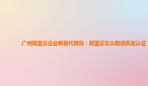 广州阿里云企业邮箱代理商：阿里云怎么取消实名认证