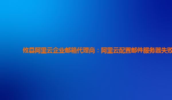 攸县阿里云企业邮箱代理商：阿里云配置邮件服务器失败