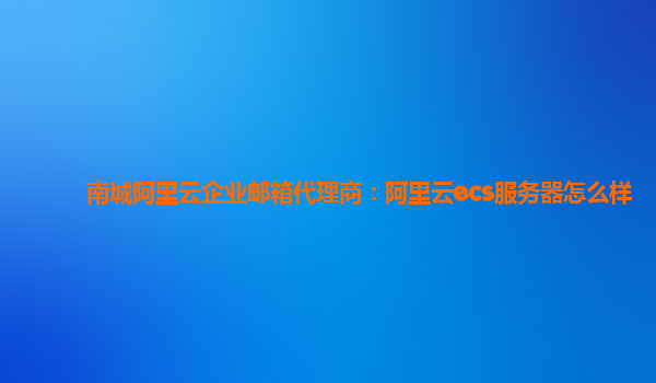 南城阿里云企业邮箱代理商：阿里云ecs服务器怎么样
