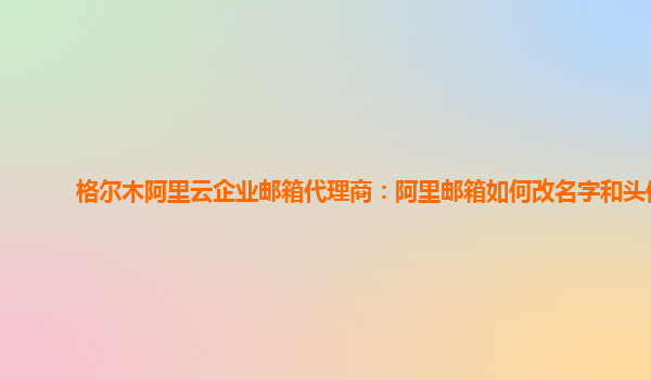 格尔木阿里云企业邮箱代理商：阿里邮箱如何改名字和头像