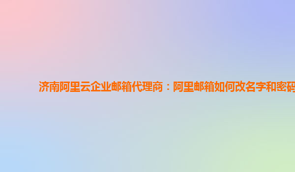 济南阿里云企业邮箱代理商：阿里邮箱如何改名字和密码