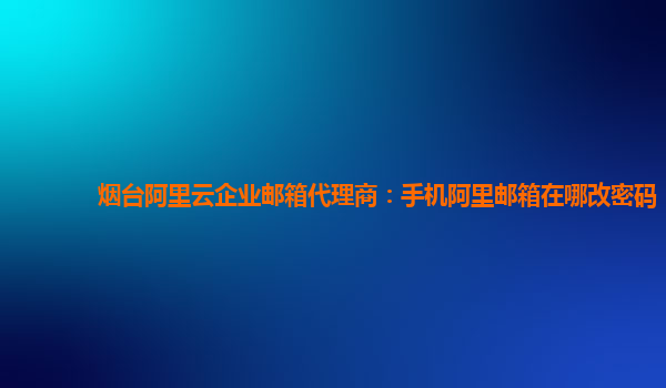 烟台阿里云企业邮箱代理商：手机阿里邮箱在哪改密码