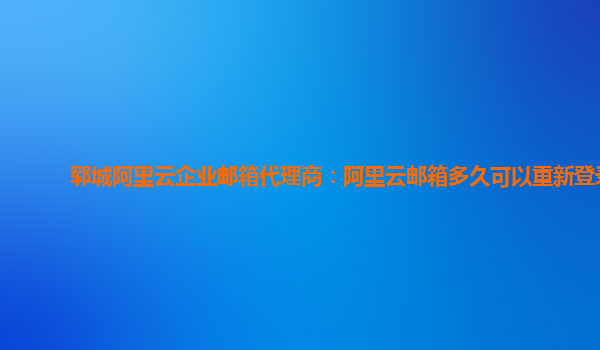 郓城阿里云企业邮箱代理商：阿里云邮箱多久可以重新登录