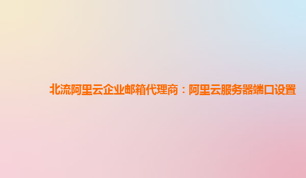 北流阿里云企业邮箱代理商：阿里云服务器端口设置