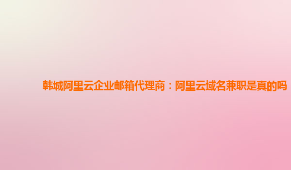 韩城阿里云企业邮箱代理商：阿里云域名兼职是真的吗