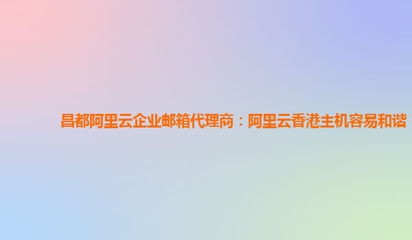 昌都阿里云企业邮箱代理商：阿里云香港主机容易和谐