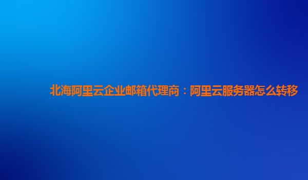 北海阿里云企业邮箱代理商：阿里云服务器怎么转移