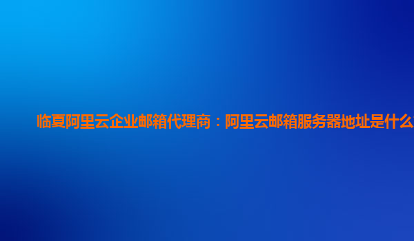 临夏阿里云企业邮箱代理商：阿里云邮箱服务器地址是什么意思