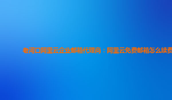 老河口阿里云企业邮箱代理商：阿里云免费邮箱怎么续费