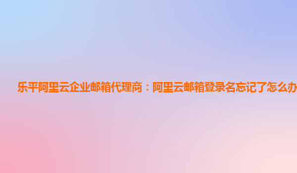 乐平阿里云企业邮箱代理商：阿里云邮箱登录名忘记了怎么办啊苹果