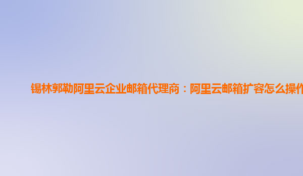 锡林郭勒阿里云企业邮箱代理商：阿里云邮箱扩容怎么操作的