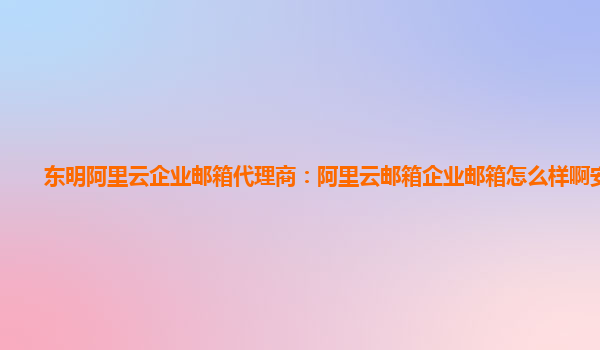 东明阿里云企业邮箱代理商：阿里云邮箱企业邮箱怎么样啊安全吗