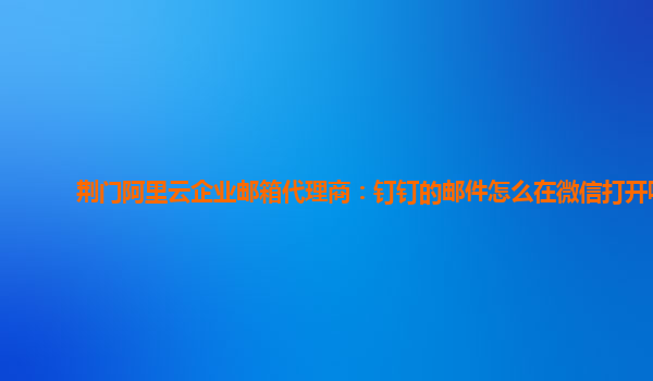 荆门阿里云企业邮箱代理商：钉钉的邮件怎么在微信打开呢
