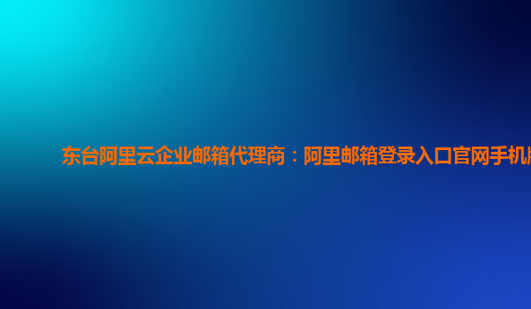东台阿里云企业邮箱代理商：阿里邮箱登录入口官网手机版
