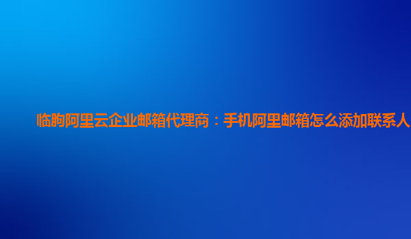 临朐阿里云企业邮箱代理商：手机阿里邮箱怎么添加联系人邮箱