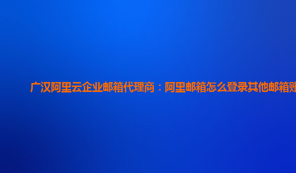 广汉阿里云企业邮箱代理商：阿里邮箱怎么登录其他邮箱账号