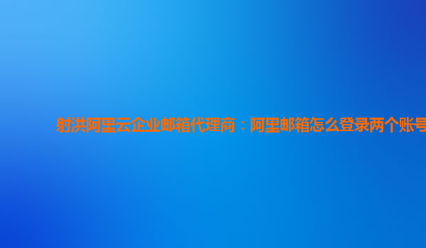 射洪阿里云企业邮箱代理商：阿里邮箱怎么登录两个账号