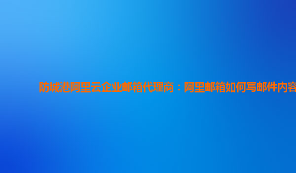 防城港阿里云企业邮箱代理商：阿里邮箱如何写邮件内容
