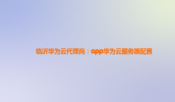 临沂华为云代理商：app华为云服务器配置