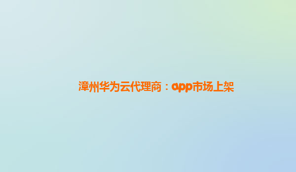 漳州华为云代理商：app市场上架