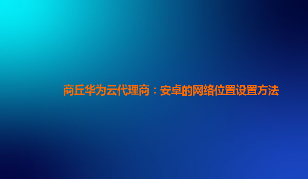 商丘华为云代理商：安卓的网络位置设置方法