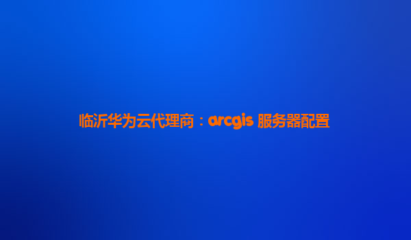 临沂华为云代理商：arcgis 服务器配置
