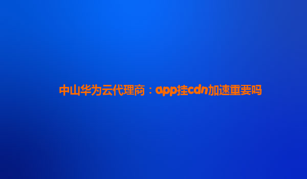 中山华为云代理商：app挂cdn加速重要吗
