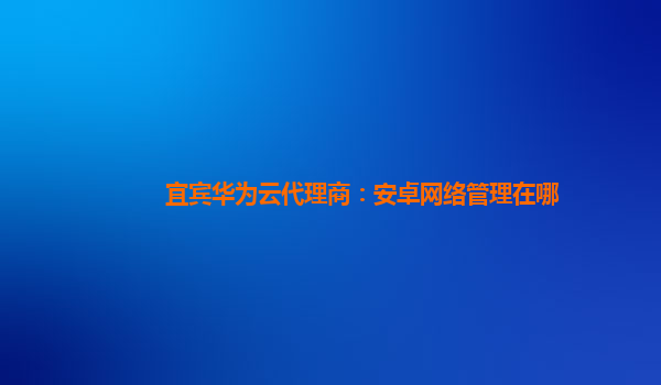 宜宾华为云代理商：安卓网络管理在哪