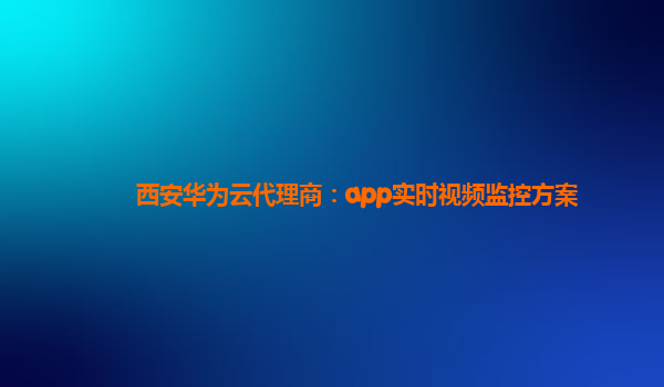 西安华为云代理商：app实时视频监控方案
