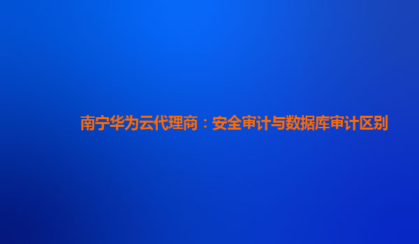 南宁华为云代理商：安全审计与数据库审计区别