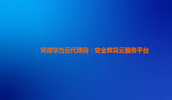 常德华为云代理商：安全教育云服务平台