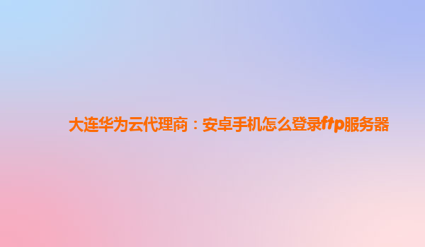 大连华为云代理商：安卓手机怎么登录ftp服务器