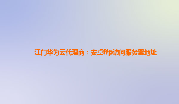 江门华为云代理商：安卓ftp访问服务器地址