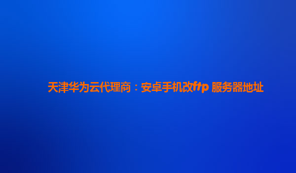 天津华为云代理商：安卓手机改ftp 服务器地址