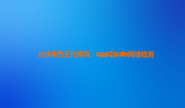 长沙华为云代理商：app到cdn网络检测