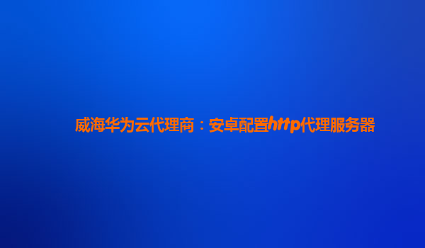 威海华为云代理商：安卓配置http代理服务器
