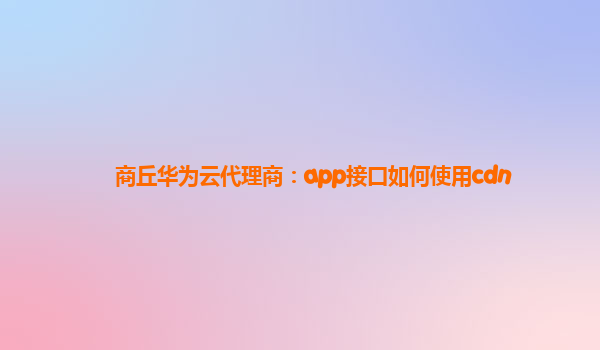 商丘华为云代理商：app接口如何使用cdn