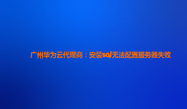 广州华为云代理商：安装sql无法配置服务器失败