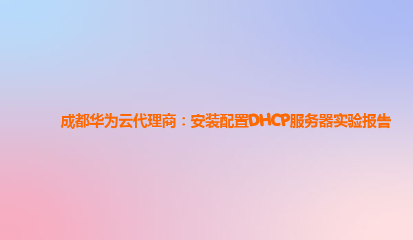 成都华为云代理商：安装配置DHCP服务器实验报告