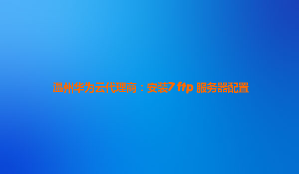 温州华为云代理商：安装7 ftp 服务器配置
