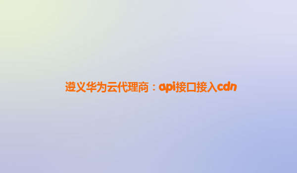 遵义华为云代理商：api接口接入cdn