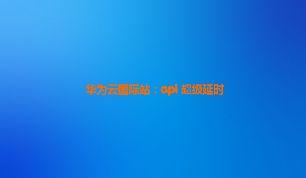 华为云国际站：api 超级延时