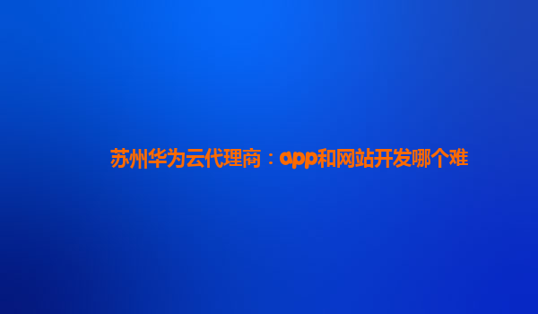 苏州华为云代理商：app和网站开发哪个难
