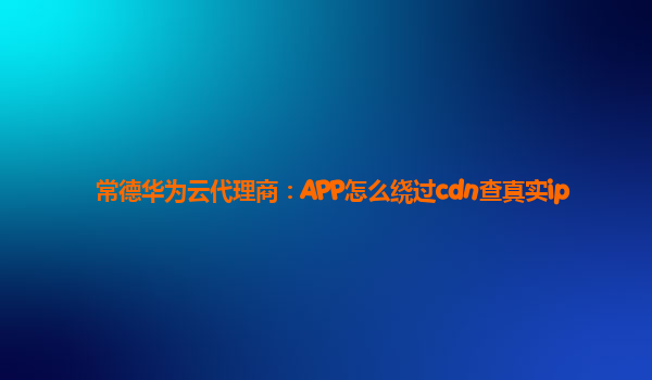 常德华为云代理商：APP怎么绕过cdn查真实ip