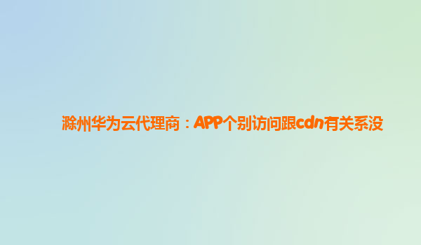 滁州华为云代理商：APP个别访问跟cdn有关系没