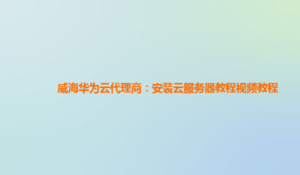 威海华为云代理商：安装云服务器教程视频教程