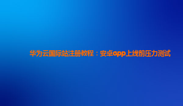 华为云国际站注册教程：安卓app上线前压力测试