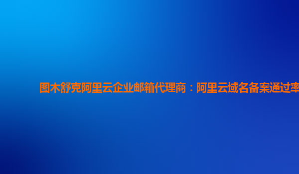 图木舒克阿里云企业邮箱代理商：阿里云域名备案通过率