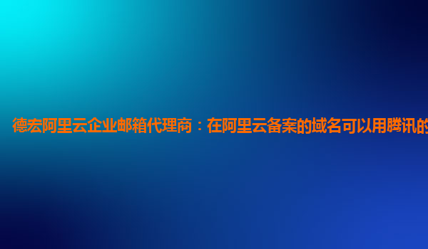 德宏阿里云企业邮箱代理商：在阿里云备案的域名可以用腾讯的服务器吗